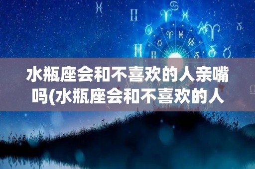 水瓶座会和不喜欢的人亲嘴吗(水瓶座会和不喜欢的人亲嘴吗知乎)