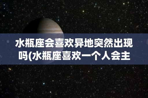 水瓶座会喜欢异地突然出现吗(水瓶座喜欢一个人会主动联系吗)