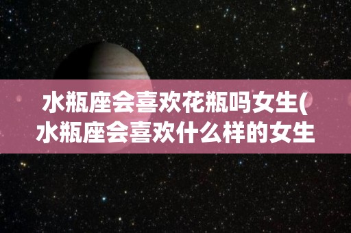 水瓶座会喜欢花瓶吗女生(水瓶座会喜欢什么样的女生)