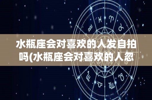 水瓶座会对喜欢的人发自拍吗(水瓶座会对喜欢的人忽冷忽热吗)