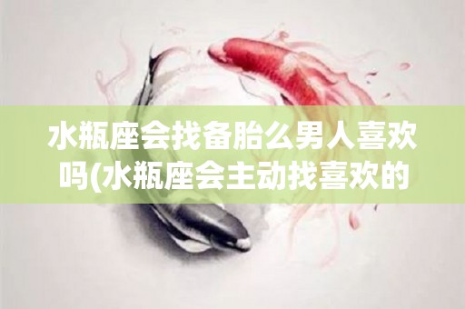 水瓶座会找备胎么男人喜欢吗(水瓶座会主动找喜欢的人聊天吗)