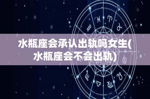 水瓶座会承认出轨吗女生(水瓶座会不会出轨)