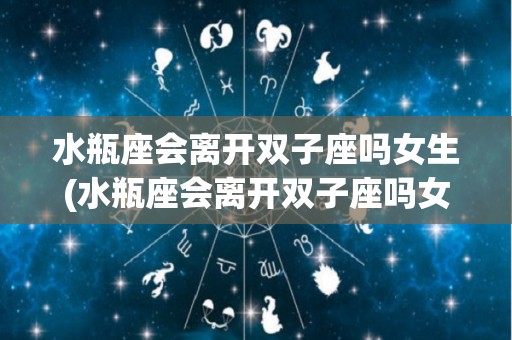 水瓶座会离开双子座吗女生(水瓶座会离开双子座吗女生会怎么样)