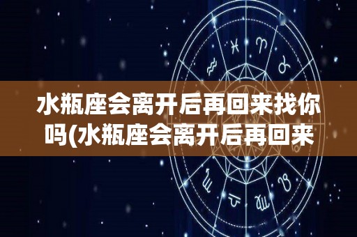 水瓶座会离开后再回来找你吗(水瓶座会离开后再回来找你吗女生)