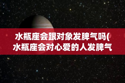 水瓶座会跟对象发脾气吗(水瓶座会对心爱的人发脾气吗)