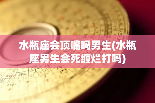 水瓶座会顶嘴吗男生(水瓶座男生会死缠烂打吗)