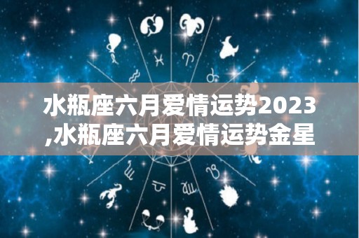 水瓶座六月爱情运势2023,水瓶座六月爱情运势金星在双鱼座六月爱情运势