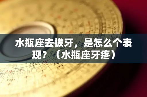 水瓶座去拔牙，是怎么个表现？（水瓶座牙疼）