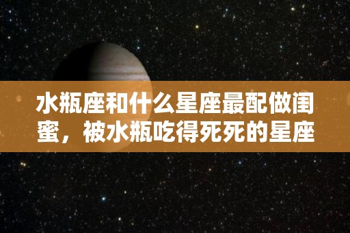 水瓶座和什么星座最配做闺蜜，被水瓶吃得死死的星座