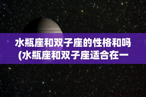 水瓶座和双子座的性格和吗(水瓶座和双子座适合在一起吗)