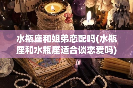 水瓶座和姐弟恋配吗(水瓶座和水瓶座适合谈恋爱吗)