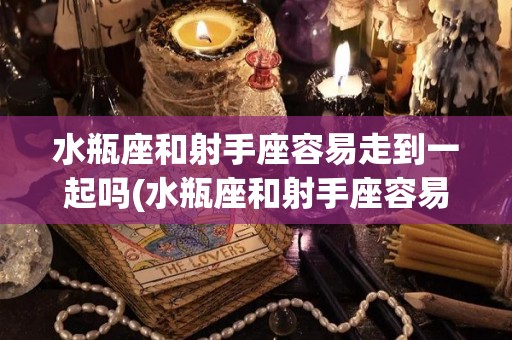 水瓶座和射手座容易走到一起吗(水瓶座和射手座容易走到一起吗知乎)