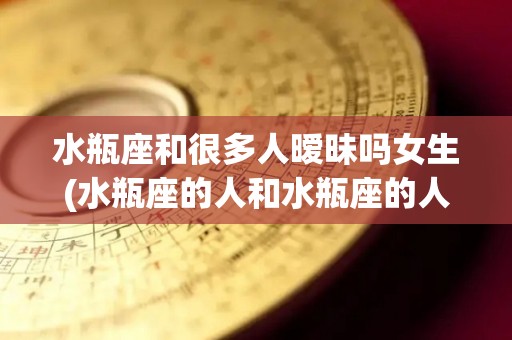 水瓶座和很多人暧昧吗女生(水瓶座的人和水瓶座的人谈恋爱)