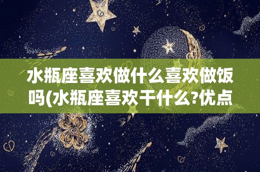 水瓶座喜欢做什么喜欢做饭吗(水瓶座喜欢干什么?优点是什么?)