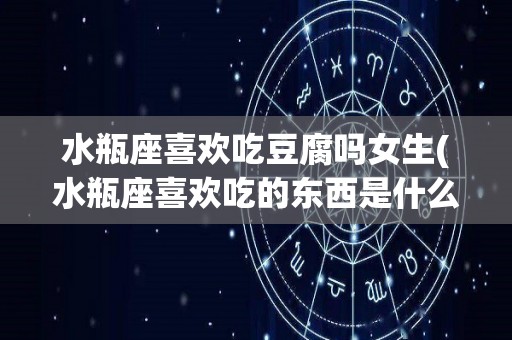 水瓶座喜欢吃豆腐吗女生(水瓶座喜欢吃的东西是什么)
