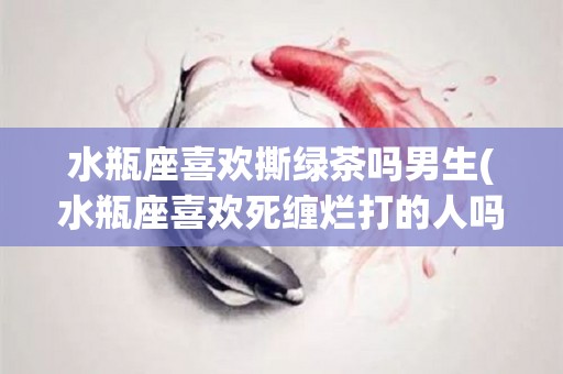 水瓶座喜欢撕绿茶吗男生(水瓶座喜欢死缠烂打的人吗)