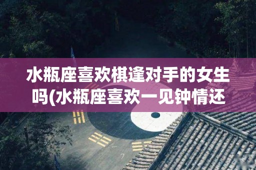 水瓶座喜欢棋逢对手的女生吗(水瓶座喜欢一见钟情还是日久生情)