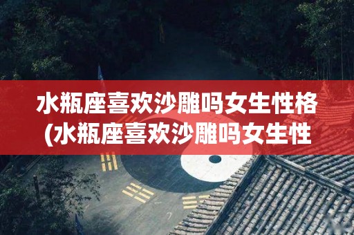水瓶座喜欢沙雕吗女生性格(水瓶座喜欢沙雕吗女生性格怎么样)