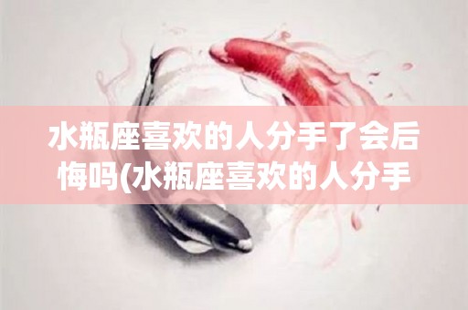 水瓶座喜欢的人分手了会后悔吗(水瓶座喜欢的人分手了会后悔吗为什么)