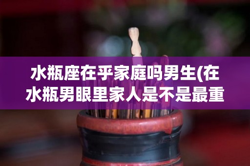 水瓶座在乎家庭吗男生(在水瓶男眼里家人是不是最重要?)