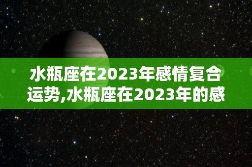 水瓶座在2023年感情复合运势,水瓶座在2023年的感情运势如何水瓶座在2023年的感情运势