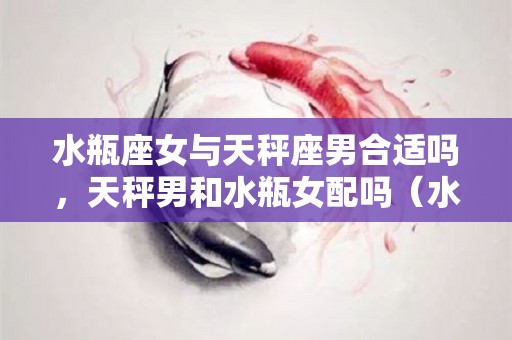 水瓶座女与天秤座男合适吗，天秤男和水瓶女配吗（水瓶女和天秤男合得来吗）