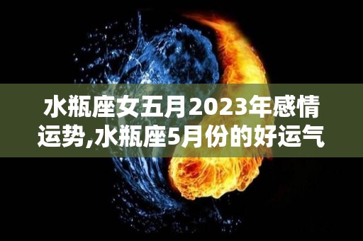 水瓶座女五月2023年感情运势,水瓶座5月份的好运气水瓶座最近的生活比较平淡，但不仅仅是生活