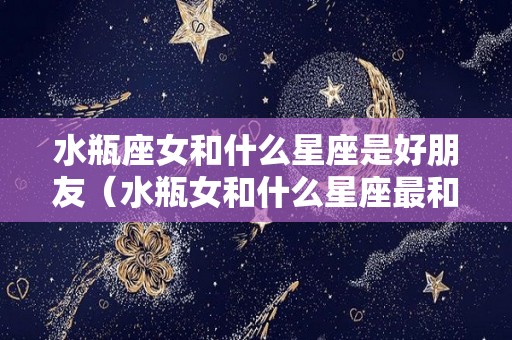 水瓶座女和什么星座是好朋友（水瓶女和什么星座最和）