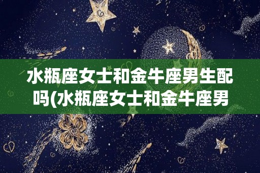 水瓶座女士和金牛座男生配吗(水瓶座女士和金牛座男生配吗婚姻)