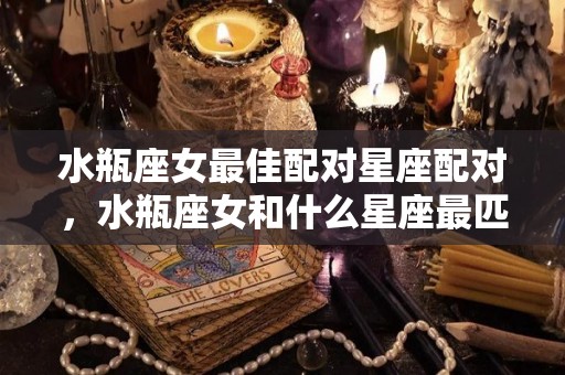 水瓶座女最佳配对星座配对，水瓶座女和什么星座最匹配（水瓶座女和什么星座绝配）