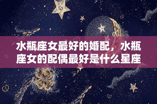 水瓶座女最好的婚配，水瓶座女的配偶最好是什么星座？（水瓶女最佳伴侣星座）