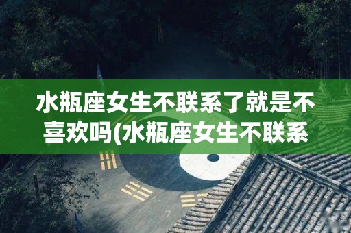 水瓶座女生不联系了就是不喜欢吗(水瓶座女生不联系了就是不喜欢吗知乎)