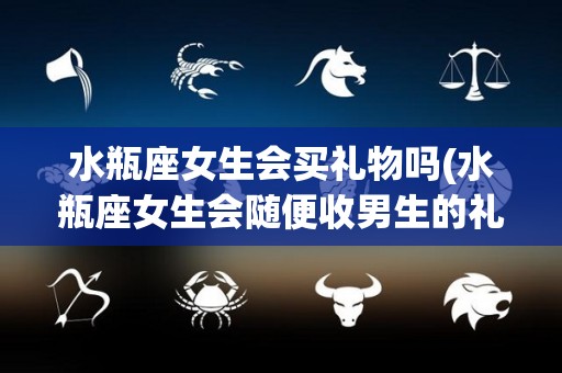 水瓶座女生会买礼物吗(水瓶座女生会随便收男生的礼物么)