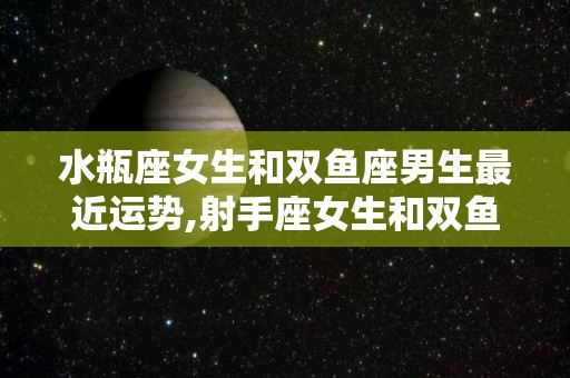 水瓶座女生和双鱼座男生最近运势,射手座女生和双鱼座男生的运势