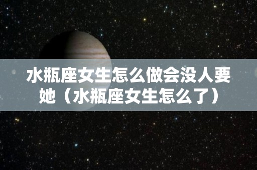 水瓶座女生怎么做会没人要她（水瓶座女生怎么了）