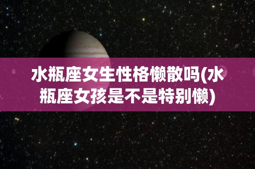 水瓶座女生性格懒散吗(水瓶座女孩是不是特别懒)