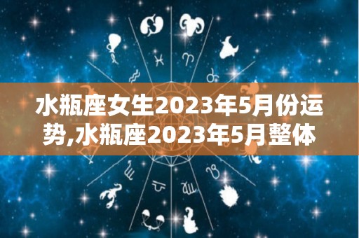 水瓶座女生2023年5月份运势,水瓶座2023年5月整体运势，事业学业两不误