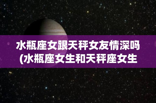 水瓶座女跟天秤女友情深吗(水瓶座女生和天秤座女生能处到一起吗?)