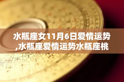 水瓶座女11月6日爱情运势,水瓶座爱情运势水瓶座桃花运好到让人羡慕