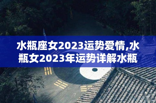 水瓶座女2023运势爱情,水瓶女2023年运势详解水瓶女2023年财运指数