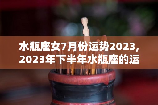 水瓶座女7月份运势2023,2023年下半年水瓶座的运势好不好下半年爱情运势好不好