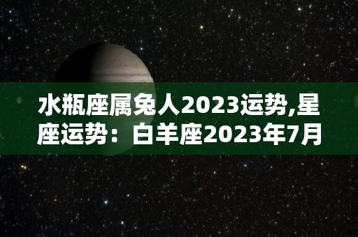 水瓶座属兔人2023运势,星座运势：白羊座2023年7月2日～2023年12月中综合运势比较差的月份
