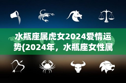 水瓶座属虎女2024爱情运势(2024年，水瓶座女性属虎的爱情运势如何？)