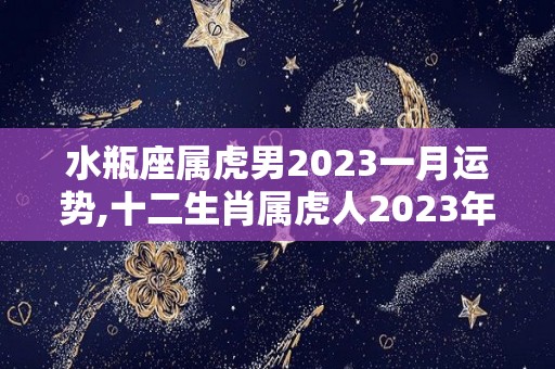 水瓶座属虎男2023一月运势,十二生肖属虎人2023年一月的运势如何，健康运势一般