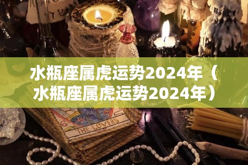 水瓶座属虎运势2024年（水瓶座属虎运势2024年）