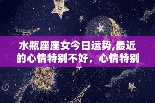 水瓶座座女今日运势,最近的心情特别不好，心情特别差容易感到很失控
