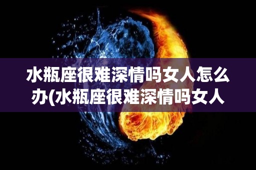 水瓶座很难深情吗女人怎么办(水瓶座很难深情吗女人怎么办呢)