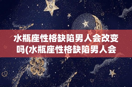 水瓶座性格缺陷男人会改变吗(水瓶座性格缺陷男人会改变吗知乎)