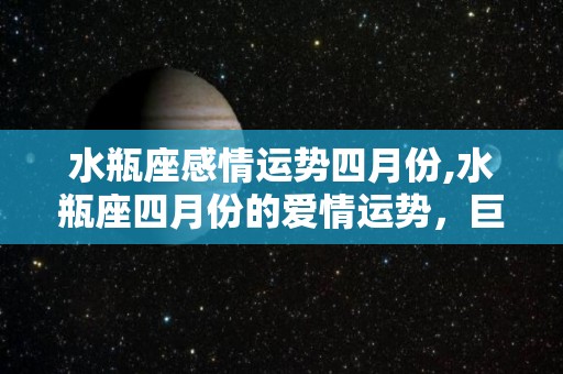 水瓶座感情运势四月份,水瓶座四月份的爱情运势，巨蟹座事业和恋爱会面临很大变数