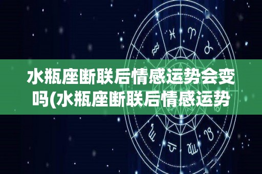 水瓶座断联后情感运势会变吗(水瓶座断联后情感运势会变吗知乎)